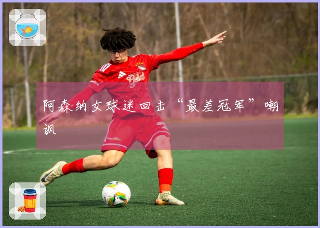 阿森纳女球迷回击“最差冠军”嘲讽